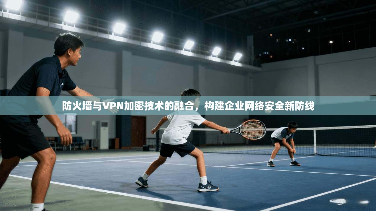 防火墙与VPN加密技术的融合,构建企业网络安全新防线 防火墙与VPN加密技术的融合,构建企业网络安全新防线