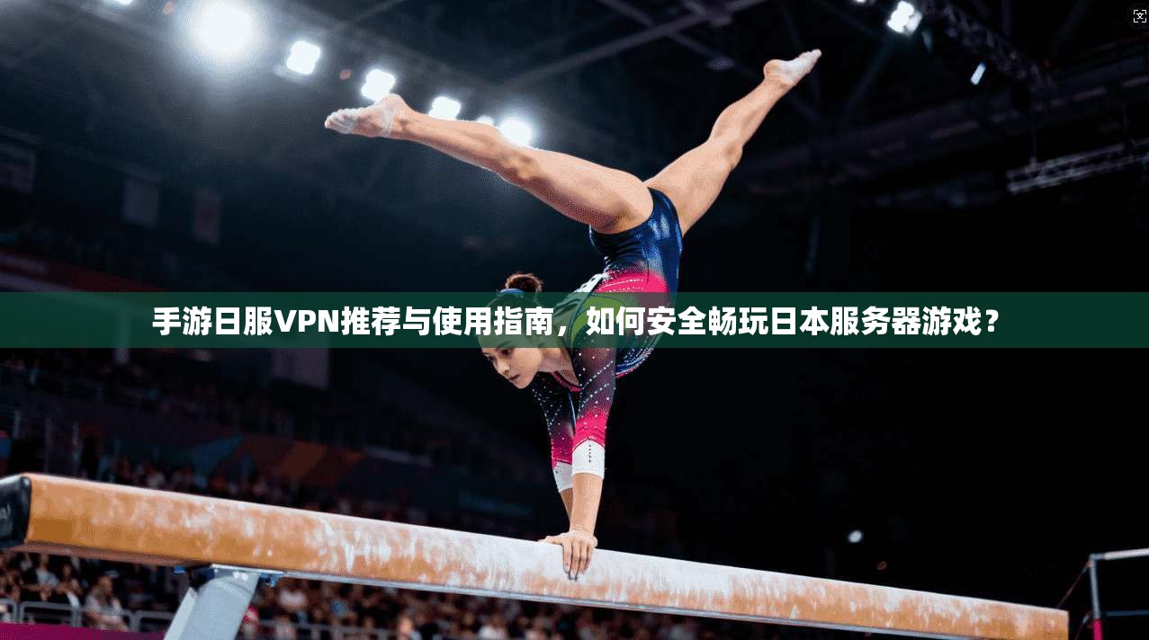 手游日服VPN推荐与使用指南,如何安全畅玩日本服务器游戏?